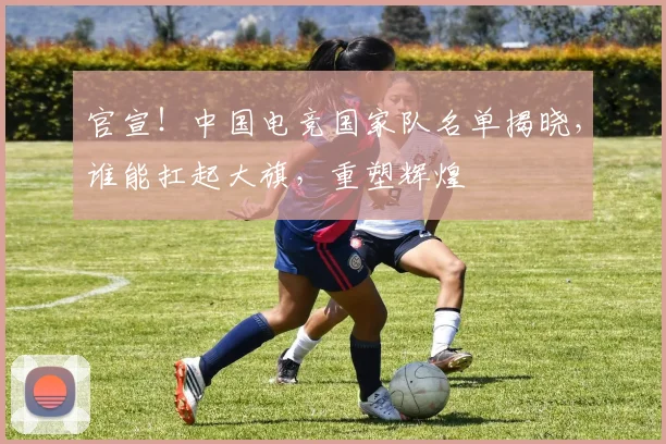 官宣!中国电竞国家队名单揭晓,谁能扛起大旗,重塑辉煌