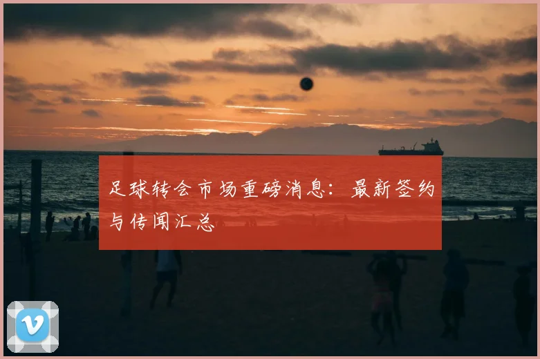 足球转会市场重磅消息:最新签约与传闻汇总