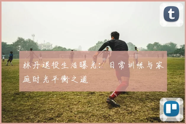 林丹退役生活曝光：日常训练与家庭时光平衡之道
