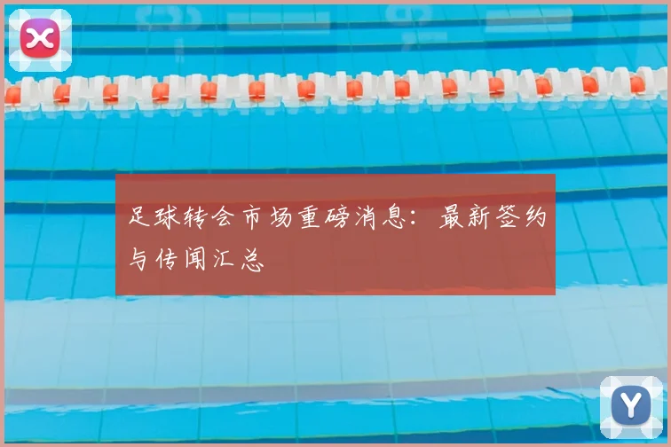 足球转会市场重磅消息:最新签约与传闻汇总
