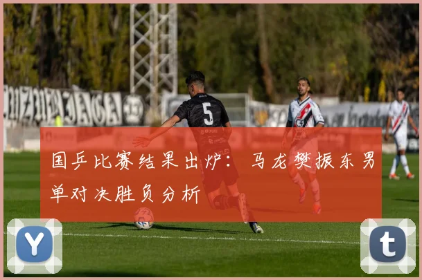 国乒比赛结果出炉:马龙樊振东男单对决胜负分析