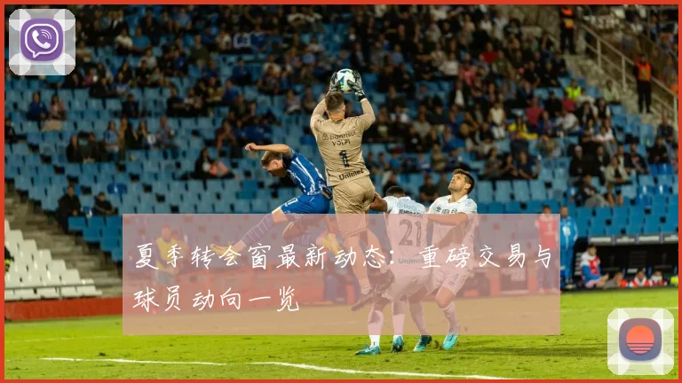 夏季转会窗最新动态:重磅交易与球员动向一览