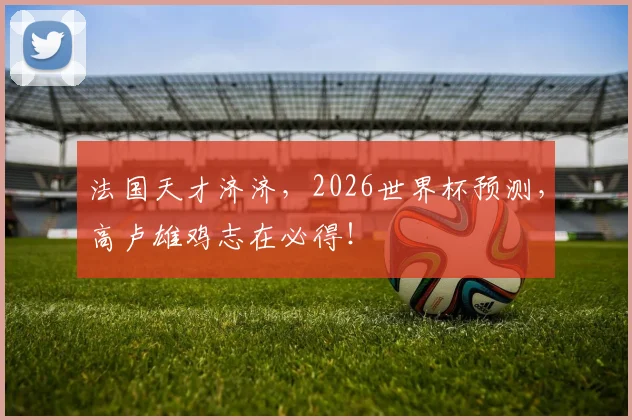 法国天才济济,2026世界杯预测,高卢雄鸡志在必得!