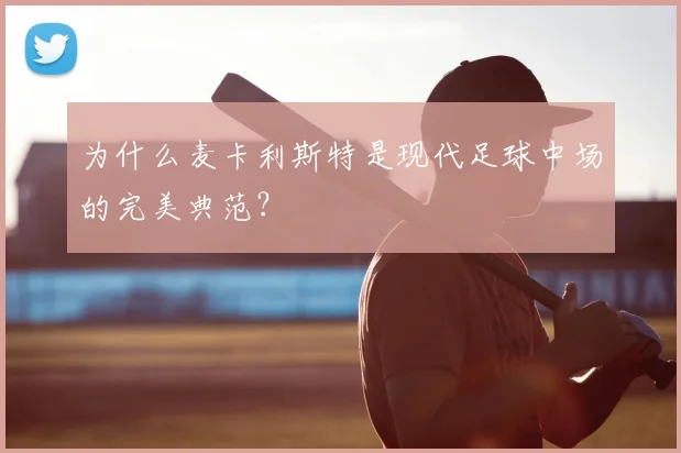 为什么麦卡利斯特是现代足球中场的完美典范？
