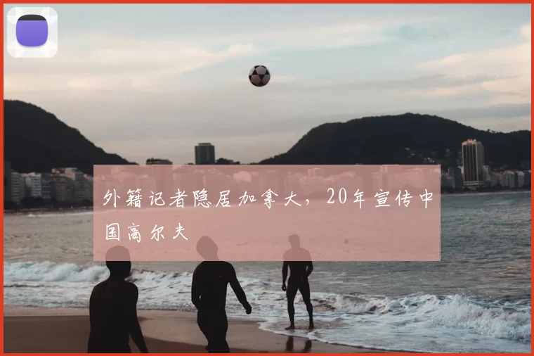 外籍记者隐居加拿大,20年宣传中国高尔夫