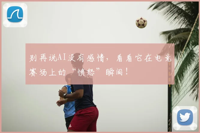别再说AI没有感情，看看它在电竞赛场上的“愤怒”瞬间！