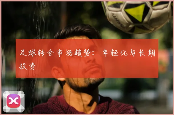 足球转会市场趋势：年轻化与长期投资