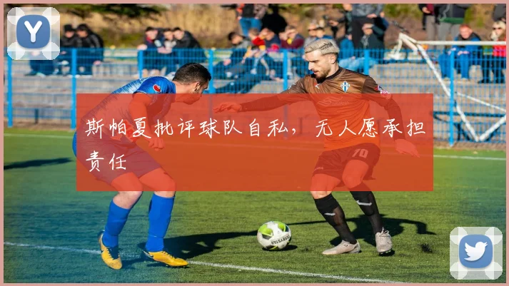 斯帕夏批评球队自私,无人愿承担责任