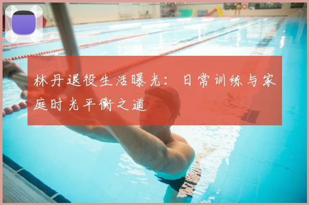林丹退役生活曝光:日常训练与家庭时光平衡之道