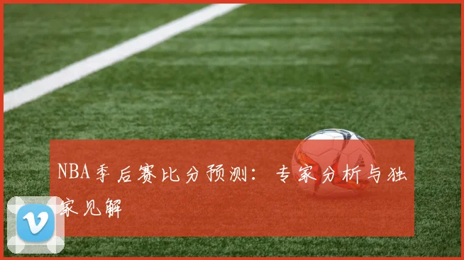 NBA季后赛比分预测：专家分析与独家见解