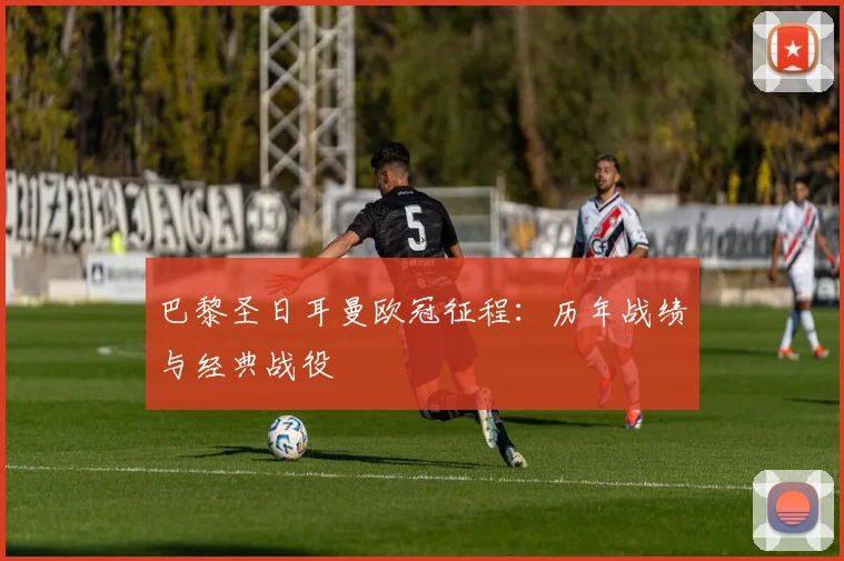 巴黎圣日耳曼欧冠征程：历年战绩与经典战役