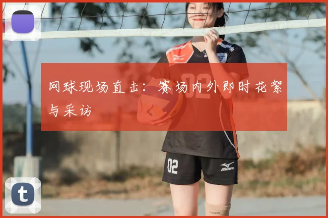 网球现场直击：赛场内外即时花絮与采访