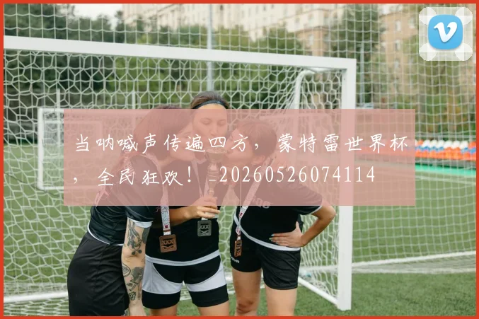 当呐喊声传遍四方,蒙特雷世界杯,全民狂欢!_20260526074114