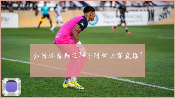 如何观看勒芒24小时耐力赛直播?